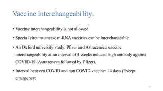 Vaccine interchangeability:
• Vaccine interchangeability is not allowed.
• Special circumstances: m-RNA vaccines can be interchangeable.
• An Oxford university study: Pfizer and Astrazeneca vaccine
interchangeability at an interval of 4 weeks induced high antibody against
COVID-19 (Astrazeneca followed by Pfizer).
• Interval between COVID and non COVID vaccine: 14 days (Except
emergency)
15
 