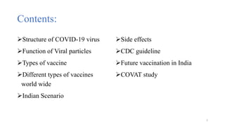 Contents:
Structure of COVID-19 virus
Function of Viral particles
Types of vaccine
Different types of vaccines
world wide
Indian Scenario
Side effects
CDC guideline
Future vaccination in India
COVAT study
2
 