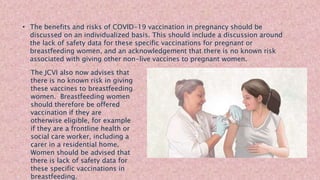 • The benefits and risks of COVID-19 vaccination in pregnancy should be
discussed on an individualized basis. This should include a discussion around
the lack of safety data for these specific vaccinations for pregnant or
breastfeeding women, and an acknowledgement that there is no known risk
associated with giving other non-live vaccines to pregnant women.
The JCVI also now advises that
there is no known risk in giving
these vaccines to breastfeeding
women. Breastfeeding women
should therefore be offered
vaccination if they are
otherwise eligible, for example
if they are a frontline health or
social care worker, including a
carer in a residential home.
Women should be advised that
there is lack of safety data for
these specific vaccinations in
breastfeeding.
 