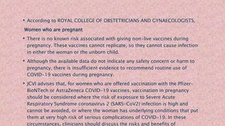 • According to ROYAL COLLEGE OF OBSTETRICIANS AND GYNAECOLOGISTS,
Women who are pregnant
• There is no known risk associated with giving non-live vaccines during
pregnancy. These vaccines cannot replicate, so they cannot cause infection
in either the woman or the unborn child.
• Although the available data do not indicate any safety concern or harm to
pregnancy, there is insufficient evidence to recommend routine use of
COVID-19 vaccines during pregnancy.
• JCVI advises that, for women who are offered vaccination with the Pfizer-
BioNTech or AstraZeneca COVID-19 vaccines, vaccination in pregnancy
should be considered where the risk of exposure to Severe Acute
Respiratory Syndrome coronavirus 2 (SARS-CoV2) infection is high and
cannot be avoided, or where the woman has underlying conditions that put
them at very high risk of serious complications of COVID-19. In these
circumstances, clinicians should discuss the risks and benefits of
 