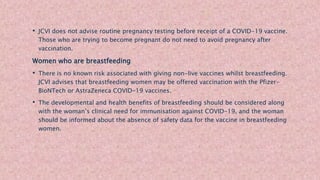 • JCVI does not advise routine pregnancy testing before receipt of a COVID-19 vaccine.
Those who are trying to become pregnant do not need to avoid pregnancy after
vaccination.
Women who are breastfeeding
• There is no known risk associated with giving non-live vaccines whilst breastfeeding.
JCVI advises that breastfeeding women may be offered vaccination with the Pfizer-
BioNTech or AstraZeneca COVID-19 vaccines.
• The developmental and health benefits of breastfeeding should be considered along
with the woman’s clinical need for immunisation against COVID-19, and the woman
should be informed about the absence of safety data for the vaccine in breastfeeding
women.
 