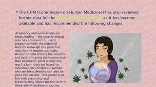 • The CHM (Commission on Human Medicines) has also reviewed
further data for the Pfizer/BioNTech vaccine as it has become
available and has recommended the following changes:
•Pregnancy and women who are
breastfeeding - the vaccine should
only be considered for use in
pregnancy when the potential
benefits outweigh any potential
risks for the mother and baby.
Women should discuss the benefits
and risks of having the vaccine with
their healthcare professional and
reach a joint decision based on
individual circumstances. Women
who are breastfeeding can also be
given the vaccine. This advice is in
line with pregnancy and
breastfeeding advice for the Oxford
University/AstraZeneca vaccine.
 
