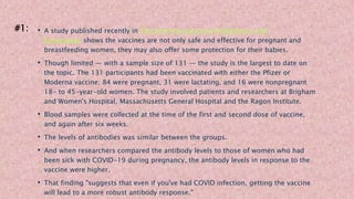 • A study published recently in The American Journal of Obstetrics and
Gynecology shows the vaccines are not only safe and effective for pregnant and
breastfeeding women, they may also offer some protection for their babies.
• Though limited — with a sample size of 131 — the study is the largest to date on
the topic. The 131 participants had been vaccinated with either the Pfizer or
Moderna vaccine; 84 were pregnant, 31 were lactating, and 16 were nonpregnant
18- to 45-year-old women. The study involved patients and researchers at Brigham
and Women's Hospital, Massachusetts General Hospital and the Ragon Institute.
• Blood samples were collected at the time of the first and second dose of vaccine,
and again after six weeks.
• The levels of antibodies was similar between the groups.
• And when researchers compared the antibody levels to those of women who had
been sick with COVID-19 during pregnancy, the antibody levels in response to the
vaccine were higher.
• That finding "suggests that even if you've had COVID infection, getting the vaccine
will lead to a more robust antibody response."
#1:
 