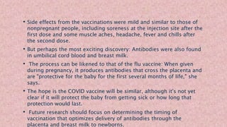 • Side effects from the vaccinations were mild and similar to those of
nonpregnant people, including soreness at the injection site after the
first dose and some muscle aches, headache, fever and chills after
the second dose.
• But perhaps the most exciting discovery: Antibodies were also found
in umbilical cord blood and breast milk.
• The process can be likened to that of the flu vaccine: When given
during pregnancy, it produces antibodies that cross the placenta and
are "protective for the baby for the first several months of life," she
says.
• The hope is the COVID vaccine will be similar, although it's not yet
clear if it will protect the baby from getting sick or how long that
protection would last.
• Future research should focus on determining the timing of
vaccination that optimizes delivery of antibodies through the
placenta and breast milk to newborns.
 