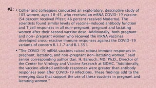 • Collier and colleagues conducted an exploratory, descriptive study of
103 women, ages 18-45, who received an mRNA COVID-19 vaccine
(54 percent received Pfizer; 46 percent received Moderna). The
scientists found similar levels of vaccine-induced antibody function
and T cell responses in all non-pregnant, pregnant and lactating
women after their second vaccine dose. Additionally, both pregnant
and non- pregnant women who received the mRNA vaccines
developed cross-reactive immune responses against the COVID-19
variants of concern B.1.1.7 and B.1.351.
• "The COVID-19 mRNA vaccines raised robust immune responses in
pregnant, lactating, and non-pregnant non-lactating women," said
senior corresponding author Dan. H. Barouch, MD, Ph.D., Director of
the Center for Virology and Vaccine Research at BIDMC. "Additionally,
the vaccine-elicited antibody responses were greater than antibody
responses seen after COVID-19 infections. These findings add to the
emerging data that support the use of these vaccines in pregnant and
lactating women."
#2:
 