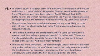 • In another study, a research team from Northwestern University and the Ann
and Robert H. Lurie Children’s Hospital of Chicago examined the placentas
from 200 women who gave birth between April 2020 and April 2021.
Eighty-four of the women had received either the Pfizer or Moderna vaccine
during pregnancy; the remainder had not received any coronavirus vaccine.
• The placentas from vaccinated women were not any more likely to show
signs of injury or abnormality than those from unvaccinated women, the
researchers found.
• “These data build upon the emerging data that’s come out about these
vaccines and their safety in pregnant people,” Dr. Miller said. “These are
translational data that suggests the placenta doesn’t see any injurious
impact of the vaccine. And that’s really fantastic.”
• The findings have limitations, she acknowledged. Because the vaccines were
only authorized recently, most of the women in the study were vaccinated in
the third trimester of pregnancy, and many of them were health care
workers, who were among the first people eligible for the shots.
#3:
 