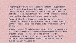 • Pregnant patients who decline vaccination should be supported in
their decision. Regardless of their decision to receive or not receive
the vaccine, these conversations provide an opportunity to remind
patients about the importance of other prevention measures such as
hand washing, physical distancing, and wearing a mask.
• Expected side effects should be explained as part of counseling
patients, including that they are a normal part of the body’s reaction
to the vaccine and developing antibodies to protect against COVID-
19 illness.
• Women under age 50 including pregnant individuals can receive any
FDA-authorized COVID-19 vaccine available to them. However, they
should be aware of the rare risk of TTS (thrombosis with
thrombocytopenia syndrome) after receipt of the Janssen COVID-19
vaccine and that other FDA-authorized COVID-19 vaccines are
available (i.e., mRNA vaccines).
 
