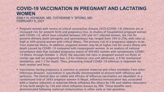 COVID-19 VACCINATION IN PREGNANT AND LACTATING
WOMEN
EMILY H. ADHIKARI, MD, CATHERINE Y. SPONG, MD
FEBRUARY 8, 2021
• Pregnant women with severe or critical coronavirus disease 2019 (COVID-19) infection are at
increased risk for preterm birth and pregnancy loss. In studies of hospitalized pregnant women
with COVID-19, which have included between 240 and 427 infected women, the risk for
preterm delivery (both iatrogenic and spontaneous) has ranged from 10% to 25%, with rates as
high as 60% among women with critical illness. The primary risk to a pregnancy appears to be
from maternal illness. In addition, pregnant women may be at higher risk for severe illness and
death caused by COVID-19 compared with nonpregnant women. In an analysis of national
surveillance data that included pregnancy status of 409 462 women with symptomatic COVID-
19 illness through October 3, 2020, the adjusted risk ratio in pregnant women (vs those of
similar age and not pregnant) was 3.0 for intensive care unit admission, 2.9 for mechanical
ventilation, and 1.7 for death. Thus, preventing critical COVID-19 infection is important for
both mother and fetus.
• Vaccination during pregnancy is common to prevent maternal and infant morbidity from other
infectious diseases. Vaccination is specifically recommended to prevent both influenza and
pertussis. The clinical data on safety and efficacy of influenza vaccination are abundant. In a
randomized trial of 3693 pregnant women in Nepal, influenza immunization was associated
with a relative reduction in maternal febrile influenza like illness by 19% and relative reductions
of low birth weight by 15% and infant influenza disease by 30%. These benefits were
demonstrated following maternal immunization in either early or late gestation.
 