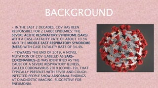 BACKGROUND
• IN THE LAST 2 DECADES, COV HAS BEEN
RESPONSIBLE FOR 2 LARGE EPIDEMICS: THE
SEVERE ACUTE RESPIRATORY SYNDROME (SARS)
WITH A CASE-FATALITY RATE OF ABOUT 10.5%
AND THE MIDDLE EAST RESPIRATORY SYNDROME
(MERS) WITH CASE FATALITY RATE OF 34.4%.
• TOWARDS THE END OF 2019, A NOVEL
MUTATION OF COV (LABELED AS SARS–
CORONAVIRUS-2) WAS IDENTIFIED AS THE
CAUSE OF A SEVERE RESPIRATORY ILLNESS,
CALLED CORONAVIRUS 2019 (COVID-19), THAT
TYPICALLY PRESENTS WITH FEVER AND COUGH.
INFECTED PEOPLE SHOW ABNORMAL FINDINGS
AT DIAGNOSTIC IMAGING, SUGGESTIVE FOR
PNEUMONIA.
 