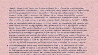 • Likewise, following early studies that demonstrated rapid decay of maternal pertussis antibody
passively transferred to the neonate, a study that included 74 504 mother-infant pairs demonstrated
an 85% relative reduction in infant pertussis illness following maternal vaccination in the third
trimester compared with postpartum. The Tdap vaccine has been recommended for pregnant
women during each pregnancy by the Centers for Disease Control and Prevention since 2012 in an
effort to reduce the sharp increase in pertussis cases and deaths that occurred from 2011 to 2012.
• While the mRNA platforms of the available COVID-19 vaccines are distinct from both influenza and
Tdap vaccines now used during pregnancy, mRNA platforms have been in development for the last
decade. Similar mRNA vaccines have been used in clinical trials targeting other infections such as
Zika, as well as several types of cancer (such as breast cancer and melanoma). As an immunogenic
but noninfectious, nonintegrating platform, mRNA vaccines have potential benefits over live-
attenuated virus vaccines, inactivated or subunit vaccines, and DNA-based vaccines. There is no risk
of acquiring infection from the vaccine. While no specific studies have evaluated the ability of the
lipid nanoparticle vaccine to reach the fetus following vaccination, it is likely that the local muscle
cells take up the lipid nanoparticles and initiate transcription to stimulate the immune response.
• Even though pregnant and lactating women were not included in the development and clinical
evaluation of COVID-19 vaccines and treatments, the US Food and Drug Administration (FDA) and
the Advisory Committee on Immunization Practices left open the option for pregnant and lactating
women to receive the vaccine. Without data, guidance from professional societies is necessarily
 
