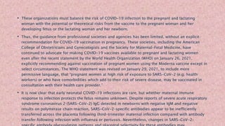 • These organizations must balance the risk of COVID-19 infection to the pregnant and lactating
woman with the potential or theoretical risks from the vaccine to the pregnant woman and her
developing fetus or the lactating woman and her newborn.
• Thus, the guidance from professional societies and agencies has been limited, without an explicit
recommendation for COVID-19 vaccination in pregnancy. These societies, including the American
College of Obstetricians and Gynecologists and the Society for Maternal-Fetal Medicine, have
continued to advocate for making COVID-19 vaccines available to pregnant and lactating women
even after the recent statement by the World Health Organization (WHO) on January 26, 2021,
explicitly recommending against vaccination of pregnant women using the Moderna vaccine except in
select circumstances. The WHO statement was revised on January 29, 2021, to include more
permissive language, that “pregnant women at high risk of exposure to SARS-CoV-2 (e.g. health
workers) or who have comorbidities which add to their risk of severe disease, may be vaccinated in
consultation with their health care provider.”
• It is now clear that early neonatal COVID-19 infections are rare, but whether maternal immune
response to infection protects the fetus remains unknown. Despite reports of severe acute respiratory
syndrome coronavirus 2 (SARS-CoV-2) IgG detected in newborns with negative IgM and negative
results on polymerase chain reaction, SARS-CoV-2–specific antibodies appear to be inefficiently
transferred across the placenta following third-trimester maternal infection compared with antibody
transfer following infection with influenza or pertussis. Nevertheless, changes in SARS-CoV-2–
 