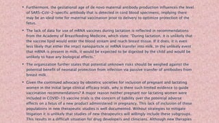 • Furthermore, the gestational age of de novo maternal antibody production influences the level
of SARS-CoV-2–specific antibody that is detected in cord blood specimens, implying there
may be an ideal time for maternal vaccination prior to delivery to optimize protection of the
fetus.
• The lack of data for use of mRNA vaccines during lactation is reflected in recommendations
from the Academy of Breastfeeding Medicine, which state: “During lactation, it is unlikely that
the vaccine lipid would enter the blood stream and reach breast tissue. If it does, it is even
less likely that either the intact nanoparticle or mRNA transfer into milk. In the unlikely event
that mRNA is present in milk, it would be expected to be digested by the child and would be
unlikely to have any biological effects.”
• The organization further states that potential unknown risks should be weighed against the
potential benefit of neonatal protection from infection via passive transfer of antibodies from
breast milk.
• Given the continued advocacy by obstetric societies for inclusion of pregnant and lactating
women in the initial large clinical efficacy trials, why is there such limited evidence to guide
vaccination recommendations? A major reason neither pregnant nor lactating women were
included in COVID-19 vaccine trials is the concern of liability over the potential adverse
effects on a fetus of a new product administered in pregnancy. This lack of inclusion of these
populations in new therapeutic studies is well documented. Without strategies to mitigate
litigation it is unlikely that studies of new therapeutics will willingly include these subgroups.
This results in a difficult situation for drug developers and clinicians. Although new therapies
 