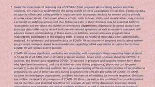• Given the importance of reducing risk of COVID-19 for pregnant and lactating women and their
neonates, it is essential to determine the safety profile of these vaccinations in real time. Capturing data
on adverse effects and safety profile is important both to provide the data for women and to provide
accurate expectations. The known adverse effects, such as fever, chills, and muscle aches, may concern
a pregnant or lactating woman and thus follow-up calls to their clinicians may be essential both for
reassurance and to reduce the burden on emergency departments. Rigorously designed studies with
proactive data collection to record both vaccine-related symptoms as well as obstetric outcomes will
advance current understanding of these events. In addition, women who were pregnant have
inadvertently participated in the ongoing trials. It would be helpful if these data were systematically
analyzed. As systematic and proactive data on COVID-19 vaccination in pregnant and lactating women
are gathered, evidence-based recommendations regarding mRNA vaccination to reduce harms from
COVID-19 will replace expert opinion.
• COVID-19 causes significant morbidity and mortality, with respiratory illness requiring hospitalization
in 5% to 6% of all SARS-CoV-2–infected pregnant women. Given what is known about the COVID-19
vaccines, the limited data regarding COVID-19 vaccines in pregnant and lactating women from those
who have been immunized, and use of other vaccines during pregnancy, physicians can empower
women to make an informed decision. With an understanding of the important practice of vaccination in
pregnancy, the use of other vaccines during pregnancy, the efficacy and safety of COVID-19 mRNA
vaccines in nonpregnant populations, and their mechanism of inducing an immune response, clinicians
can outline the benefit of prevention of COVID-19 illness, as well as the undefined but possibly limited
risk to the fetus, and potential benefit to the neonate. As part of the discussion, clinicians should
 