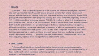 • RESULTS
A total of 35,691 v-safe participants 16 to 54 years of age identified as pregnant. Injection-
site pain was reported more frequently among pregnant persons than among nonpregnant
women, whereas headache, myalgia, chills, and fever were reported less frequently. Among 3958
participants enrolled in the v-safe pregnancy registry, 827 had a completed pregnancy, of which
115 (13.9%) resulted in a pregnancy loss and 712 (86.1%) resulted in a live birth (mostly among
participants with vaccination in the third trimester). Adverse neonatal outcomes included preterm
birth (in 9.4%) and small size for gestational age (in 3.2%); no neonatal deaths were reported.
Although not directly comparable, calculated proportions of adverse pregnancy and neonatal
outcomes in persons vaccinated against Covid-19 who had a completed pregnancy were similar
to incidences reported in studies involving pregnant women that were conducted before the
Covid-19 pandemic. Among 221 pregnancy-related adverse events reported to the VAERS, the
most frequently reported event was spontaneous abortion (46 cases).
• CONCLUSIONS
Preliminary findings did not show obvious safety signals among pregnant persons who
received mRNA Covid-19 vaccines. However, more longitudinal follow-up, including follow-up of
large numbers of women vaccinated earlier in pregnancy, is necessary to inform maternal,
pregnancy, and infant outcomes.
 