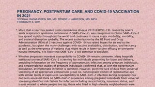 PREGNANCY, POSTPARTUM CARE, AND COVID-19 VACCINATION
IN 2021
SONJA A. RASMUSSEN, MD, MS; DENISE J. JAMIESON, MD, MPH
FEBRUARY 8, 2021
• More than a year has passed since coronavirus disease 2019 (COVID-19), caused by severe
acute respiratory syndrome coronavirus 2 (SARS-CoV-2), was recognized in China. SARS-CoV-2
has spread rapidly throughout the world and continues to cause major morbidity, mortality,
and societal disruption globally. The recent authorization by the US Food and Drug
Administration (FDA) of 2 vaccines against COVID-19 has raised hopes for an end to the
pandemic, but given the many challenges with vaccine availability, distribution, and hesitancy
as well as the emergence of variants that might result in lower vaccine efficacy or overcome
natural immunity, it is likely that SARS-CoV-2 will continue to circulate.
• Whether pregnancy increases susceptibility to COVID-19 remains unknown. Many hospitals
instituted universal SARS-CoV-2 screening for individuals presenting for labor and delivery,
providing information on the frequency of asymptomatic infection among pregnant individuals,
and seroprevalence studies of pregnant individuals confirmed that, as with the nonpregnant
population, asymptomatic infection is common. However, given the lack of data from universal
screening of an appropriate comparison group (ie, nonpregnant women of reproductive age
with similar levels of exposure), susceptibility to SARS-CoV-2 infection during pregnancy has
not been assessed. Data on SARS-CoV-2 prevalence among pregnant individuals from universal
screening identified risk factors for infection including race/ethnicity, insurance status, and
issues related to where people live (eg, those who lived in high-density neighborhoods were
 