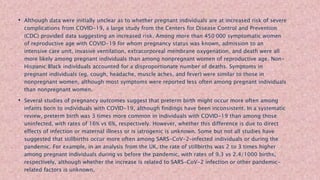 • Although data were initially unclear as to whether pregnant individuals are at increased risk of severe
complications from COVID-19, a large study from the Centers for Disease Control and Prevention
(CDC) provided data suggesting an increased risk. Among more than 450 000 symptomatic women
of reproductive age with COVID-19 for whom pregnancy status was known, admission to an
intensive care unit, invasive ventilation, extracorporeal membrane oxygenation, and death were all
more likely among pregnant individuals than among nonpregnant women of reproductive age. Non-
Hispanic Black individuals accounted for a disproportionate number of deaths. Symptoms in
pregnant individuals (eg, cough, headache, muscle aches, and fever) were similar to those in
nonpregnant women, although most symptoms were reported less often among pregnant individuals
than nonpregnant women.
• Several studies of pregnancy outcomes suggest that preterm birth might occur more often among
infants born to individuals with COVID-19, although findings have been inconsistent. In a systematic
review, preterm birth was 3 times more common in individuals with COVID-19 than among those
uninfected, with rates of 16% vs 6%, respectively. However, whether this difference is due to direct
effects of infection or maternal illness or is iatrogenic is unknown. Some but not all studies have
suggested that stillbirths occur more often among SARS-CoV-2–infected individuals or during the
pandemic. For example, in an analysis from the UK, the rate of stillbirths was 2 to 3 times higher
among pregnant individuals during vs before the pandemic, with rates of 9.3 vs 2.4/1000 births,
respectively, although whether the increase is related to SARS-CoV-2 infection or other pandemic-
related factors is unknown.
 