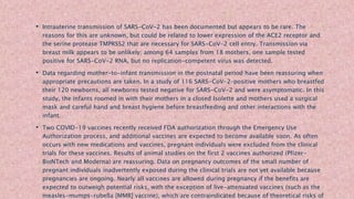 • Intrauterine transmission of SARS-CoV-2 has been documented but appears to be rare. The
reasons for this are unknown, but could be related to lower expression of the ACE2 receptor and
the serine protease TMPRSS2 that are necessary for SARS-CoV-2 cell entry. Transmission via
breast milk appears to be unlikely; among 64 samples from 18 mothers, one sample tested
positive for SARS-CoV-2 RNA, but no replication-competent virus was detected.
• Data regarding mother-to-infant transmission in the postnatal period have been reassuring when
appropriate precautions are taken. In a study of 116 SARS-CoV-2–positive mothers who breastfed
their 120 newborns, all newborns tested negative for SARS-CoV-2 and were asymptomatic. In this
study, the infants roomed in with their mothers in a closed Isolette and mothers used a surgical
mask and careful hand and breast hygiene before breastfeeding and other interactions with the
infant.
• Two COVID-19 vaccines recently received FDA authorization through the Emergency Use
Authorization process, and additional vaccines are expected to become available soon. As often
occurs with new medications and vaccines, pregnant individuals were excluded from the clinical
trials for these vaccines. Results of animal studies on the first 2 vaccines authorized (Pfizer-
BioNTech and Moderna) are reassuring. Data on pregnancy outcomes of the small number of
pregnant individuals inadvertently exposed during the clinical trials are not yet available because
pregnancies are ongoing. Nearly all vaccines are allowed during pregnancy if the benefits are
expected to outweigh potential risks, with the exception of live-attenuated vaccines (such as the
measles-mumps-rubella [MMR] vaccine), which are contraindicated because of theoretical risks of
 