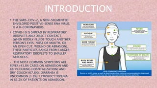 INTRODUCTION
• THE SARS-COV-2, A NON-SEGMENTED
ENVELOPED POSITIVE-SENSE RNA VIRUS,
IS A Β-CORONAVIRUS.
• COVID‐19 IS SPREAD BY RESPIRATORY
DROPLETS AND DIRECT CONTACT
(WHEN BODILY FLUIDS TOUCH ANOTHER
PERSON'S EYES, NOSE OR MOUTH, OR
AN OPEN CUT, WOUND OR ABRASION).
THESE PARTICLES RANGE FROM LARGER
RESPIRATORY DROPLETS TO SMALLER
AEROSOLS.
• THE MOST COMMON SYMPTOMS ARE
FEVER (43.8% CASES ON ADMISSION AND
88.7% DURING HOSPITALIZATION) AND
DRY COUGH (67.8%). DIARRHEA IS
UNCOMMON (3.8%). LYMPHOCYTOPENIA
IN 83.2% OF PATIENTS ON ADMISSION.
•
 
