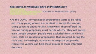 ARE COVID-19 VACCINES SAFE IN PREGNANCY?
VICTORIA MALE
NATURE REVIEWS IMMUNOLOGY VOLUME 21, PAGES200–201 (2021)
PUBLISHED: 03 MARCH 2021
• As the COVID-19 vaccination programme starts to be rolled
out, many young women are hesitant to accept the vaccine,
citing concerns about fertility. Meanwhile, those offered the
vaccine during pregnancy must decide whether they will accept,
even though pregnant people were excluded from the clinical
trials. Data on accidental pregnancies that occurred during the
trials and, increasingly, outcomes in pregnant people who
receive the vaccine can help these groups to make informed
decisions.
 