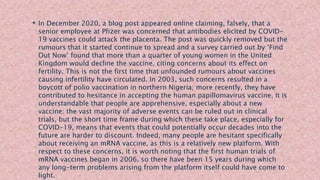 • In December 2020, a blog post appeared online claiming, falsely, that a
senior employee at Pfizer was concerned that antibodies elicited by COVID-
19 vaccines could attack the placenta. The post was quickly removed but the
rumours that it started continue to spread and a survey carried out by ‘Find
Out Now’ found that more than a quarter of young women in the United
Kingdom would decline the vaccine, citing concerns about its effect on
fertility. This is not the first time that unfounded rumours about vaccines
causing infertility have circulated. In 2003, such concerns resulted in a
boycott of polio vaccination in northern Nigeria; more recently, they have
contributed to hesitance in accepting the human papillomavirus vaccine. It is
understandable that people are apprehensive, especially about a new
vaccine: the vast majority of adverse events can be ruled out in clinical
trials, but the short time frame during which these take place, especially for
COVID-19, means that events that could potentially occur decades into the
future are harder to discount. Indeed, many people are hesitant specifically
about receiving an mRNA vaccine, as this is a relatively new platform. With
respect to these concerns, it is worth noting that the first human trials of
mRNA vaccines began in 2006, so there have been 15 years during which
any long-term problems arising from the platform itself could have come to
light.
 