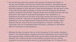 • But the data that speak most clearly to the question of whether the COVID-19
vaccines harm fertility come from the clinical trials themselves. Developmental and
reproductive toxicity studies show that the vaccines do not prevent female rodents
becoming pregnant or harm the pups if given during pregnancy. We also have an idea
of how the vaccines affect pregnancy in humans from the volunteers who became
pregnant during the clinical trials. Pregnant people were excluded from the trials and
participants were asked to avoid becoming pregnant, but, nonetheless, 57
pregnancies occurred across the trials of the three vaccines that have so far been
approved in the UK.. There was no significant difference in the rate of accidental
pregnancies in the vaccinated groups compared with the control groups, which
indicates that the vaccines do not prevent pregnancy in humans. Similarly, the
miscarriage rates are comparable between the groups, indicating no detrimental
effect of vaccination on early pregnancy.
• Although the data are sparse, they are so far reassuring. For this reason, regulatory
bodies in the United Kingdom, European Union and United States have recommended
that pregnant people should be offered the vaccine where the benefits outweigh the
potential risks: pregnant workers on the frontline and those with pre-existing
conditions are now receiving the vaccine. In the United States, by 10 February 2021,
 