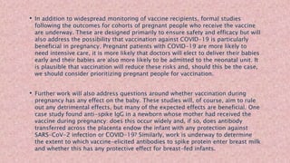 • In addition to widespread monitoring of vaccine recipients, formal studies
following the outcomes for cohorts of pregnant people who receive the vaccine
are underway. These are designed primarily to ensure safety and efficacy but will
also address the possibility that vaccination against COVID-19 is particularly
beneficial in pregnancy. Pregnant patients with COVID-19 are more likely to
need intensive care, it is more likely that doctors will elect to deliver their babies
early and their babies are also more likely to be admitted to the neonatal unit. It
is plausible that vaccination will reduce these risks and, should this be the case,
we should consider prioritizing pregnant people for vaccination.
• Further work will also address questions around whether vaccination during
pregnancy has any effect on the baby. These studies will, of course, aim to rule
out any detrimental effects, but many of the expected effects are beneficial. One
case study found anti-spike IgG in a newborn whose mother had received the
vaccine during pregnancy: does this occur widely and, if so, does antibody
transferred across the placenta endow the infant with any protection against
SARS-CoV-2 infection or COVID-19? Similarly, work is underway to determine
the extent to which vaccine-elicited antibodies to spike protein enter breast milk
and whether this has any protective effect for breast-fed infants.
 