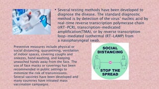 • Several testing methods have been developed to
diagnose the disease. The standard diagnostic
method is by detection of the virus’ nucleic acid by
real-time reverse transcription polymerase chain
(rRT-PCR), transcription-medicated
amplification(TMA), or by reverse transcription
loop-mediated isothermal (RT-LAMP) from
a nasopharyngeal swab.
Preventive measures include physical or
social distancing, quarantining, ventilation
of indoor spaces, covering coughs and
sneezes, hand washing, and keeping
unwashed hands away from the face. The
use of face masks or coverings has been
recommended in public settings to
minimize the risk of transmissions.
Several vaccines have been developed and
many countries have initiated mass
vaccination campaigns.
 