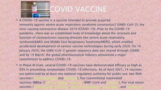 COVID VACCINE
• A COVID-19 vaccine is a vaccine intended to provide acquired
immunity against severe acute respiratory syndrome coronavirus2 (SARS-CoV-2), the
virus causing coronavirus disease 2019 (COVID-19). Prior to the COVID-19
pandemic, there was an established body of knowledge about the structure and
function of coronaviruses causing diseases like severe acute respiratory
syndrome(SARS) and Middle East Respiratory Syndrome(MERS), which enabled
accelerated development of various vaccine technologies during early 2020. On 10
January 2020, the SARS-CoV-2 genetic sequence data was shared through GISAID
and by 19 March, the global pharmaceutical industry announced a major
commitment to address COVID-19.
• In Phase III trials, several COVID-19 vaccines have demonstrated efficacy as high as
95% in preventing symptomatic COVID-19 infections. As of April 2021, 14 vaccines
are authorized by at least one national regulatory authority for public use: two RNA
vaccines (Pfizer–BioNTech and Moderna), five conventional inactivated
vaccines (BBIbp-CorV, CoronaVac, Covaxin, WIBP-CorV and CoviVac), five viral vector
vaccines (Sputnik Light, Sputnik V, Oxford–AstraZeneca, Convidecia, and Johnson &
 