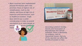 • Many countries have implemented
phased distribution plans that
prioritize those at highest risk of
complications, such as the
elderly, and those at high risk of
exposure and transmission, such
as healthcare workers. Single
dose interim use is under
consideration in order to extend
vaccination to as many people as
possible until vaccine availability
improves.
According to British Fertility
Society and Association of
Reproductive and Clinical
Scientists There is absolutely
no evidence, and no
theoretical reason, that any
of the vaccines can affect the
fertility of women or men.
 