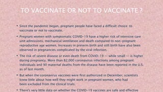 TO VACCINATE OR NOT TO VACCINATE ?
• Since the pandemic began, pregnant people have faced a difficult choice: to
vaccinate or not to vaccinate.
• Pregnant women with symptomatic COVID-19 have a higher risk of intensive care
unit admissions, mechanical ventilation and death compared to non-pregnant
reproductive age women. Increases in preterm birth and still birth have also been
observed in pregnancies complicated by the viral infection.
• The risk of severe disease or even death from COVID-19 — while small — is higher
during pregnancy. More than 82,000 coronavirus infections among pregnant
individuals and 90 maternal deaths from the disease have been reported in the U.S.
as of last month.
• But when the coronavirus vaccines were first authorized in December, scientists
knew little about how well they might work in pregnant women, who had
been excluded from the clinical trials.
• There's very little data on whether the COVID-19 vaccines are safe and effective
 