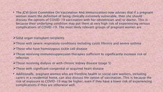 • The JCVI (Joint Committee On Vaccination And Immunization) now advises that if a pregnant
woman meets the definition of being clinically extremely vulnerable, then she should
discuss the options of COVID-19 vaccination with her obstetrician and/or doctor. This is
because their underlying condition may put them at very high risk of experiencing serious
complications of COVID-19. The most likely relevant groups of pregnant women are:
Solid organ transplant recipients
Those with severe respiratory conditions including cystic fibrosis and severe asthma
Those who have homozygous sickle cell disease
Those receiving immunosuppression therapies sufficient to significantly increase risk of
infection
Those receiving dialysis or with chronic kidney disease (stage 5)
Those with significant congenital or acquired heart disease
• Additionally, pregnant women who are frontline health or social care workers, including
carers in a residential home, can also discuss the option of vaccination. This is because the
risk of exposure to COVID-19 may be higher, even if they have a lower risk of experiencing
complications if they are otherwise well.
 