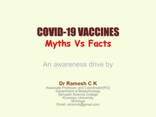 COVID-19 VACCINES
Myths Vs Facts
Dr Ramesh C K
Associate Professor and Coordinator(PG)
Department of Biotechnology
Sahyadri Science College
Kuvempu University
Shimoga
Email: ckramck@gmail.com
 