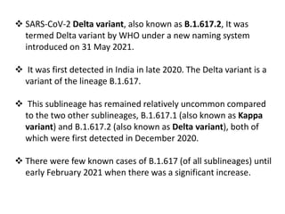  SARS-CoV-2 Delta variant, also known as B.1.617.2, It was
termed Delta variant by WHO under a new naming system
introduced on 31 May 2021.
 It was first detected in India in late 2020. The Delta variant is a
variant of the lineage B.1.617.
 This sublineage has remained relatively uncommon compared
to the two other sublineages, B.1.617.1 (also known as Kappa
variant) and B.1.617.2 (also known as Delta variant), both of
which were first detected in December 2020.
 There were few known cases of B.1.617 (of all sublineages) until
early February 2021 when there was a significant increase.
 