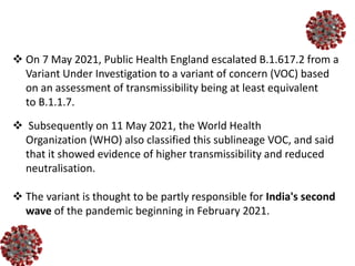  On 7 May 2021, Public Health England escalated B.1.617.2 from a
Variant Under Investigation to a variant of concern (VOC) based
on an assessment of transmissibility being at least equivalent
to B.1.1.7.
 Subsequently on 11 May 2021, the World Health
Organization (WHO) also classified this sublineage VOC, and said
that it showed evidence of higher transmissibility and reduced
neutralisation.
 The variant is thought to be partly responsible for India's second
wave of the pandemic beginning in February 2021.
 