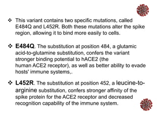  This variant contains two specific mutations, called
E484Q and L452R. Both these mutations alter the spike
region, allowing it to bind more easily to cells.
 E484Q. The substitution at position 484, a glutamic
acid-to-glutamine substitution, confers the variant
stronger binding potential to hACE2 (the
human ACE2 receptor), as well as better ability to evade
hosts' immune systems,.
 L452R. The substitution at position 452, a leucine-to-
arginine substitution, confers stronger affinity of the
spike protein for the ACE2 receptor and decreased
recognition capability of the immune system.
 