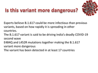 Experts believe B.1.617 could be more infectious than previous
variants, based on how rapidly it is spreading in other
countries.
The B.1.617 variant is said to be driving India’s deadly COVID-19
second wave
E484Q and L452R mutations together making the B.1.617
variant more dangerous
The variant has been detected in at least 17 countries
 