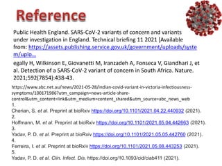 egally H, Wilkinson E, Giovanetti M, Iranzadeh A, Fonseca V, Giandhari J, et
al. Detection of a SARS-CoV-2 variant of concern in South Africa. Nature.
2021;592(7854):438-43.
Public Health England. SARS-CoV-2 variants of concern and variants
under investigation in England. Technical briefing 11 2021 [Available
from: https://assets.publishing.service.gov.uk/government/uploads/syste
m/uplo…
https://www.abc.net.au/news/2021-05-28/indian-covid-variant-in-victoria-infectiousness-
symptoms/100171986?utm_campaign=news-article-share-
control&utm_content=link&utm_medium=content_shared&utm_source=abc_news_web
1.
Cherian, S. et al. Preprint at bioRxiv https://doi.org/10.1101/2021.04.22.440932 (2021).
2.
Hoffmann, M. et al. Preprint at bioRxiv https://doi.org/10.1101/2021.05.04.442663 (2021).
3.
Yadav, P. D. et al. Preprint at bioRxiv https://doi.org/10.1101/2021.05.05.442760 (2021).
4.
Ferreira, I. et al. Preprint at bioRxiv https://doi.org/10.1101/2021.05.08.443253 (2021).
5.
Yadav, P. D. et al. Clin. Infect. Dis. https://doi.org/10.1093/cid/ciab411 (2021).
 