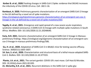 Korber B. et al., 2020.Tracking changes in SARS-CoV-2 Spike: evidence that D614G increases
the infectivity of the COVID-19 virus. Cell. 182:1-16.
Rambaut, A. 2020. Preliminary genomic characterisation of an emergent SARS-CoV-2 lineage
in the UK defined by a novel set of spike mutations.
https://virological.org/t/preliminary-genomic-characterisation-of-an-emergent-sars-cov-2-
lineage-in-the-uk-defined-by-a-novel-set-of-spike-mutations/563.
Tegally, H. et al., 2021. Emergence and rapid spread of a new severe acute respiratory
syndrome-related coronavirus 2 (SARS-CoV-2) lineage with multiple spike mutations in South
Africa. MedRxiv. DOI: 10.1101/2020.12.21.20248640.
Faria, N.R. 2021. Genomic characterisation of an emergent SARS-CoV-2 lineage in Manaus:
preliminary findings. https://virological.org/t/genomic-characterisation-of-an-emergent-sars-
cov-2-lineage-in-manaus-preliminary-findings/586.
Gu, H. et al., 2020. Adaptation of SARS-CoV-2 in BALB/c mice for testing vaccine efficacy.
Science. 369(6511):1603-1607.
14. Sun, S. et al., 2020. Characterization and structural basis of a lethal mouse-adapted SARS-
CoV-2. BioRxiv. DOI: 10.1101/2020.11.10.377333.
Plante, J.A. et al., 2021. The variant gambit: COVID-19's next move. Cell Host & Microbe.
DOI: 10.1016/j.chom.2021.02.020.
21. McCarthy, K.R. et al., 2021. Recurrent deletions in the SARS-CoV-2 spike glyc
 