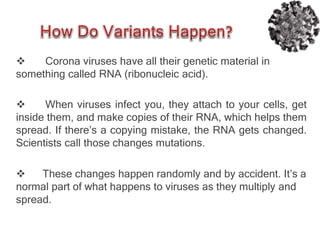  Corona viruses have all their genetic material in
something called RNA (ribonucleic acid).
 When viruses infect you, they attach to your cells, get
inside them, and make copies of their RNA, which helps them
spread. If there’s a copying mistake, the RNA gets changed.
Scientists call those changes mutations.
 These changes happen randomly and by accident. It’s a
normal part of what happens to viruses as they multiply and
spread.
 