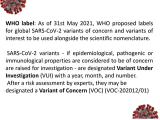 WHO label: As of 31st May 2021, WHO proposed labels
for global SARS-CoV-2 variants of concern and variants of
interest to be used alongside the scientific nomenclature.
SARS-CoV-2 variants - if epidemiological, pathogenic or
immunological properties are considered to be of concern
are raised for investigation - are designated Variant Under
Investigation (VUI) with a year, month, and number.
After a risk assessment by experts, they may be
designated a Variant of Concern (VOC) (VOC-202012/01)
 