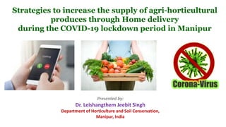 Strategies to increase the supply of agri-horticultural
produces through Home delivery
during the COVID-19 lockdown period in Manipur
Presented by:
Dr. Leishangthem Jeebit Singh
Department of Horticulture and Soil Conservation,
Manipur, India
 