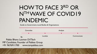 HOW TO FACE 3RD OR
NTH WAVE OF COVID19
PANDEMIC
Guide to Government, Local Bodies & Organizations
By
Pabba Bhanu Laxman D.F.Tech
MP Candidate, Founder of Pabbas Group
+91 9676911700 www.iampabbas.com
Centralize
Localize
Analyse
Communicate
 