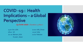 COVID -19 : Health
Implications – aGlobal
Perspective
13-June-2020 ( Duration 1.5 Hour )
13:00 Est. USA 21:00 UAE, Oman
18:00 UK 22:30 India
20: 00 Bahrain ,KSA 22:00 Pakistan
Kuwait , Qatar
 