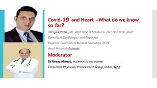Covid-19 and Heart –What do we know
so far?
Dr Syed Raza , MD ,MRCP, FRCP, CCT,PGMedEdu, FACC,FESC,FECVI, ABMQ
Consultant Cardiologist and Physician
Regional Coordinator Medical Education, RCPE
Awali Hospital, Bahrain
Moderator
Dr ReyazAhmad, MD, MRCP, PG Dip. Diabetes
Consultant Physician, Prime Health Group ,Dubai , UAE
 