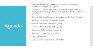 Agenda
 Welcome address, House keeping points and introduction of
Moderator : Dr Syed Raza – 5 mins
 Moderator - General introduction of webinar and reminder of
timings set for each speaker as well as Q &A.- Dr ReyazAhmad-
5 minutes
 Brief introduction of speakers (turn by turn ) – Dr Reyaz Ahmad
 Speaker 1 : Dr Basharath Mehdi – 15 mins
 Speaker 2: Dr Syed EAhmad -15 mins
 Speaker 3: Dr Mehran Javeed -15 mins
 Speaker 4 : Dr Nayer Imam – 15 mins
 Speaker 5 : Dr Syed Raza -15 mins
 Q&A – 15-20 mins
 Closing remarks and thanks – 2 minutes
 