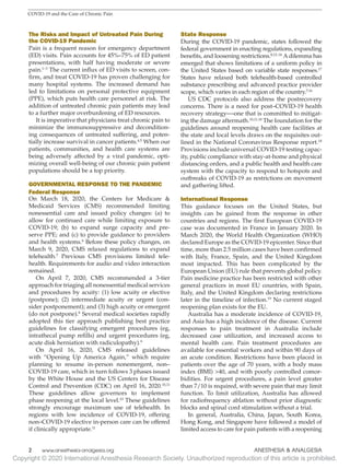 Copyright © 2020 International Anesthesia Research Society. Unauthorized reproduction of this article is prohibited.
2   
www.anesthesia-analgesia.org ANESTHESIA  ANALGESIA
COVID-19 and the Care of Chronic Pain
The Risks and Impact of Untreated Pain During
the COVID-19 Pandemic
Pain is a frequent reason for emergency department
(ED) visits. Pain accounts for 45%–75% of ED patient
presentations, with half having moderate or severe
pain.1–3
The current influx of ED visits to screen, con-
firm, and treat COVID-19 has proven challenging for
many hospital systems. The increased demand has
led to limitations on personal protective equipment
(PPE), which puts health care personnel at risk. The
addition of untreated chronic pain patients may lead
to a further major overburdening of ED resources.
It is imperative that physicians treat chronic pain to
minimize the immunosuppressive and decondition-
ing consequences of untreated suffering, and poten-
tially increase survival in cancer patients.4,5
When our
patients, communities, and health care systems are
being adversely affected by a viral pandemic, opti-
mizing overall well-being of our chronic pain patient
populations should be a top priority.
GOVERNMENTAL RESPONSE TO THE PANDEMIC
Federal Response
On March 18, 2020, the Centers for Medicare 
Medicaid Services (CMS) recommended limiting
nonessential care and issued policy changes: (a) to
allow for continued care while limiting exposure to
COVID-19; (b) to expand surge capacity and pre-
serve PPE; and (c) to provide guidance to providers
and health systems.6
Before these policy changes, on
March 9, 2020, CMS relaxed regulations to expand
telehealth.7
Previous CMS provisions limited tele-
health. Requirements for audio and video interaction
remained.
On April 7, 2020, CMS recommended a 3-tier
approach for triaging all nonessential medical services
and procedures by acuity: (1) low acuity or elective
(postpone); (2) intermediate acuity or urgent (con-
sider postponement); and (3) high acuity or emergent
(do not postpone).8
Several medical societies rapidly
adopted this tier approach publishing best practice
guidelines for classifying emergent procedures (eg,
intrathecal pump refills) and urgent procedures (eg,
acute disk herniation with radiculopathy).9
On April 16, 2020, CMS released guidelines
with “Opening Up America Again,” which require
planning to resume in-person nonemergent, non–
COVID-19 care, which in turn follows 3 phases issued
by the White House and the US Centers for Disease
Control and Prevention (CDC) on April 16, 2020.10,11
These guidelines allow governors to implement
phase reopening at the local level.10
These guidelines
strongly encourage maximum use of telehealth. In
regions with low incidence of COVID-19, offering
non–COVID-19 elective in-person care can be offered
if clinically appropriate.11
State Response
During the COVID-19 pandemic, states followed the
federal government in enacting regulations, expanding
benefits, and loosening restrictions.8,12–16
A dilemma has
emerged that shows limitations of a uniform policy in
the United States based on variable state responses.17
States have relaxed both telehealth-based controlled
substance prescribing and advanced practice provider
scope, which varies in each region of the country.7,16
US CDC protocols also address the postrecovery
concerns. There is a need for post–COVID-19 health
recovery strategy―one that is committed to mitigat-
ing the damage aftermath.10,11,18
The foundation for the
guidelines around reopening health care facilities at
the state and local levels draws on the requisites out-
lined in the National Coronavirus Response report.18
Provisions include universal COVID-19 testing capac-
ity, public compliance with stay-at-home and physical
distancing orders, and a public health and health care
system with the capacity to respond to hotspots and
outbreaks of COVID-19 as restrictions on movement
and gathering lifted.
International Response
This guidance focuses on the United States, but
insights can be gained from the response in other
countries and regions. The first European COVID-19
case was documented in France in January 2020. In
March 2020, the World Health Organization (WHO)
declared Europe as the COVID-19 epicenter. Since that
time, more than 2.5 million cases have been confirmed
with Italy, France, Spain, and the United Kingdom
most impacted. This has been complicated by the
European Union (EU) rule that prevents global policy.
Pain medicine practice has been restricted with other
general practices in most EU countries, with Spain,
Italy, and the United Kingdom declaring restrictions
later in the timeline of infection.19
No current staged
reopening plan exists for the EU.
Australia has a moderate incidence of COVID-19,
and Asia has a high incidence of the disease. Current
responses to pain treatment in Australia include
decreased case utilization, and increased access to
mental health care. Pain treatment procedures are
available for essential workers and within 90 days of
an acute condition. Restrictions have been placed in
patients over the age of 70 years, with a body mass
index (BMI) 40, and with poorly controlled comor-
bidities. For urgent procedures, a pain level greater
than 7/10 is required, with severe pain that may limit
function. To limit utilization, Australia has allowed
for radiofrequency ablation without prior diagnostic
blocks and spinal cord stimulation without a trial.
In general, Australia, China, Japan, South Korea,
Hong Kong, and Singapore have followed a model of
limited access to care for pain patients with a reopening
 