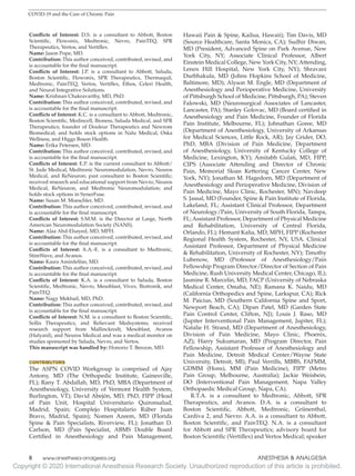 Copyright © 2020 International Anesthesia Research Society. Unauthorized reproduction of this article is prohibited.
6   
www.anesthesia-analgesia.org ANESTHESIA  ANALGESIA
COVID-19 and the Care of Chronic Pain
Conflicts of Interest: D.S. is a consultant to Abbott, Boston
Scientific, Flowonix, Medtronic, Nevro, PainTEQ, SPR
Therapeutics, Vertos, and Vertiflex.
Name: Jason Pope, MD.
Contribution: This author conceived, contributed, revised, and
is accountable for the final manuscript.
Conflicts of Interest: J.P. is a consultant to Abbott, Saluda,
Boston Scientific, Flowonix, SPR Therapeutics, Thermaquil,
Medtronic, PainTEQ, Vertos, Vertiflex, Ethos, Celeri Health,
and Neural Integrative Solutions.
Name: Krishnan Chakravarthy, MD, PhD.
Contribution: This author conceived, contributed, revised, and
is accountable for the final manuscript.
Conflicts of Interest: K.C. is a consultant to Abbott, Medtronic,
Boston Scientific, Medincell, Bioness, Saluda Medical, and SPR
Therapeutics; founder of Douleur Therapeutics and Newrom
Biomedical; and holds stock options in Nalu Medical, Oska
Wellness, and Higgs Boson Health.
Name: Erika Petersen, MD.
Contribution: This author conceived, contributed, revised, and
is accountable for the final manuscript.
Conflicts of Interest: E.P. is the current consultant to Abbott/
St. Jude Medical, Medtronic Neuromodulation, Nevro, Neuros
Medical, and ReNeuron; past consultant to Boston Scientific;
received research and educational support from Nevro, Neuros
Medical, ReNeuron, and Medtronic Neuromodulation; and
holds stock options in SynerFuse.
Name: Susan M. Moeschler, MD.
Contribution: This author conceived, contributed, revised, and
is accountable for the final manuscript.
Conflicts of Interest: S.M.M. is the Director at Large, North
American Neuromodulation Society (NANS).
Name: Alaa Abd-Elsayed, MD, MPH.
Contribution: This author conceived, contributed, revised, and
is accountable for the final manuscript.
Conflicts of Interest: A.A.-E. is a consultant to Medtronic,
StimWave, and Avanos.
Name: Kasra Amirdelfan, MD.
Contribution: This author conceived, contributed, revised, and
is accountable for the final manuscript.
Conflicts of Interest: K.A. is a consultant to Saluda, Boston
Scientific, Medtronic, Nevro, Mesoblast, Vivex, Biotronik, and
PainTEQ.
Name: Nagy Mekhail, MD, PhD.
Contribution: This author conceived, contributed, revised, and
is accountable for the final manuscript.
Conflicts of Interest: N.M. is a consultant to Boston Scientific,
Sollis Therapeutics, and Relievant Medsystems; received
research support from Mallinckrodt, Mesoblast, Avanos
(Halyard), and Neuros Medical and was a medical monitor on
studies sponsored by Saluda, Nevro, and Vertos.
This manuscript was handled by: Honorio T. Benzon, MD.
CONTRIBUTORS
The ASPN COVID Workgroup is comprised of Ajay
Antony, MD (The Orthopedic Institute, Gainesville,
FL); Rany T. Abdallah, MD, PhD, MBA (Department of
Anesthesiology, University of Vermont Health System,
Burlington, VT); David Abejón, MD, PhD, FIPP (Head
of Pain Unit, Hospital Universitario Quironsalud,
Madrid, Spain; Complejo Hospitalario Rúber Juan
Bravo, Madrid, Spain); Nomen Azeem, MD (Florida
Spine  Pain Specialists, Riverview, FL); Jonathan D.
Carlson, MD (Pain Specialist, ABMS Double Board
Certified in Anesthesiology and Pain Management,
Hawaii Pain  Spine, Kailua, Hawaii); Tim Davis, MD
(Source Healthcare, Santa Monica, CA); Sudhir Diwan,
MD (President, Advanced Spine on Park Avenue, New
York City, NY; Associate Clinical Professor, Albert
Einstein Medical College, New York City, NY; Attending,
Lenox Hill Hospital, New York City, NY); Shravani
Durbhakula, MD (Johns Hopkins School of Medicine,
Baltimore, MD); Alyson M. Engle, MD (Department of
Anesthesiology and Perioperative Medicine, University
of Pittsburgh School of Medicine, Pittsburgh, PA); Steven
Falowski, MD (Neurosurgical Associates of Lancaster,
Lancaster, PA); Stanley Golovac, MD (Board certified in
Anesthesiology and Pain Medicine, Founder of Florida
Pain Institute, Melbourne, FL); Johnathan Goree, MD
(Department of Anesthesiology, University of Arkansas
for Medical Sciences, Little Rock, AR); Jay Grider, DO,
PhD, MBA (Division of Pain Medicine, Department
of Anesthesiology, University of Kentucky College of
Medicine, Lexington, KY); Amitabh Gulati, MD, FIPP,
CIPS (Associate Attending and Director of Chronic
Pain, Memorial Sloan Kettering Cancer Center, New
York, NY); Jonathan M. Hagedorn, MD (Department of
Anesthesiology and Perioperative Medicine, Division of
Pain Medicine, Mayo Clinic, Rochester, MN); Navdeep
S. Jassal, MD (Founder, Spine  Pain Institute of Florida,
Lakeland, FL; Assistant Clinical Professor, Department
of Neurology/Pain, University of South Florida, Tampa,
FL;Assistant Professor, Department of Physical Medicine
and Rehabilitation, University of Central Florida,
Orlando, FL); Hemant Kalia, MD, MPH, FIPP (Rochester
Regional Health System, Rochester, NY, USA. Clinical
Assistant Professor, Department of Physical Medicine
 Rehabilitation, University of Rochester, NY); Timothy
Lubenow, MD (Professor of Anesthesiology/Pain
Fellowship Program Director/Director of Section of Pain
Medicine, Rush University Medical Center, Chicago, IL);
Jasmine R. Marcelin, MD, FACP (University of Nebraska
Medical Center, Omaha, NE); Ramana K. Naidu, MD
(California Orthopedics and Spine, Larkspur, CA); Rick
M. Paicius, MD (Southern California Spine and Sport,
Newport Beach, CA); Dipan Patel, MD (Garden State
Pain Control Center, Clifton, NJ); Louis J. Raso, MD
(Jupiter Interventional Pain Management, Jupiter, FL);
Natalie H. Strand, MD (Department of Anesthesiology,
Division of Pain Medicine, Mayo Clinic, Phoenix,
AZ); Harry Sukumaran, MD (Program Director, Pain
Fellowship, Assistant Professor of Anesthesiology and
Pain Medicine, Detroit Medical Center/Wayne State
University, Detroit, MI); Paul Verrills, MBBS, FAFMM,
GDMM (Hons), MM (Pain Medicine), FIPP (Metro
Pain Group, Melbourne, Australia); Jackie Weisbein,
DO (Interventional Pain Management, Napa Valley
Orthopaedic Medical Group, Napa, CA).
R.T.A. is a consultant to Medtronic, Abbott, SPR
Therapeutics, and Avanos. D.A. is a consultant to
Boston Scientific, Abbott, Medtronic, Grünenthal,
Cardiva 2, and Nevro. A.A. is a consultant to Abbott,
Boston Scientific, and PainTEQ. N.A. is a consultant
for Abbott and SPR Therapeutics; advisory board for
Boston Scientific (Vertiflex) and Vertos Medical; speaker
 