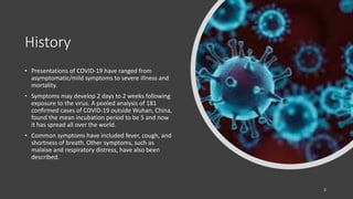 History
• Presentations of COVID-19 have ranged from
asymptomatic/mild symptoms to severe illness and
mortality.
• Symptoms may develop 2 days to 2 weeks following
exposure to the virus. A pooled analysis of 181
confirmed cases of COVID-19 outside Wuhan, China,
found the mean incubation period to be 5 and now
it has spread all over the world.
• Common symptoms have included fever, cough, and
shortness of breath. Other symptoms, such as
malaise and respiratory distress, have also been
described.
2
 