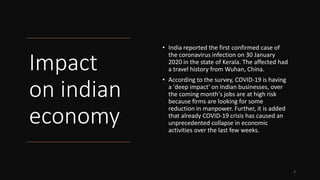 Impact
on indian
economy
• India reported the first confirmed case of
the coronavirus infection on 30 January
2020 in the state of Kerala. The affected had
a travel history from Wuhan, China.
• According to the survey, COVID-19 is having
a 'deep impact' on Indian businesses, over
the coming month's jobs are at high risk
because firms are looking for some
reduction in manpower. Further, it is added
that already COVID-19 crisis has caused an
unprecedented collapse in economic
activities over the last few weeks.
3
 