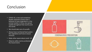 Conclusion
• COVID-19, a new and sometimes
deadly respiratory illness that is
believed to have originated in a live
animal market in China, has spread
rapidly throughout that country and
the world.
• We should take care of ourselfs.
• Always have nutritional food system
like vegitabled and fruits to boost
immune.
• Make other aware about covid –19
• Observe safety norms as directed by
the Government.
5
 